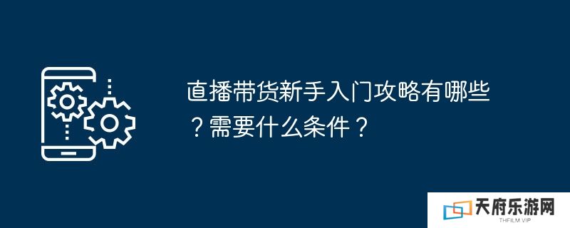 直播带货新手入门攻略有哪些？需要什么条件？