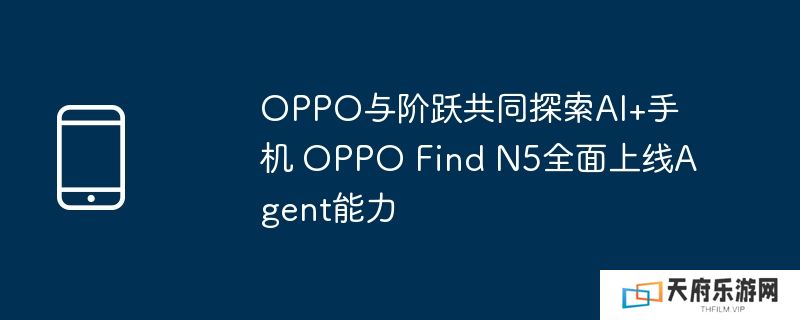 oppo与阶跃共同探索ai+手机 oppo find n5全面上线agent能力